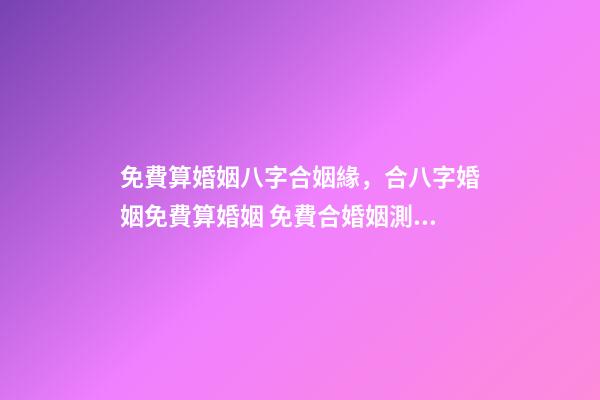 免費算婚姻八字合姻緣，合八字婚姻免費算婚姻 免費合婚姻測算，免費合姻緣算八字！